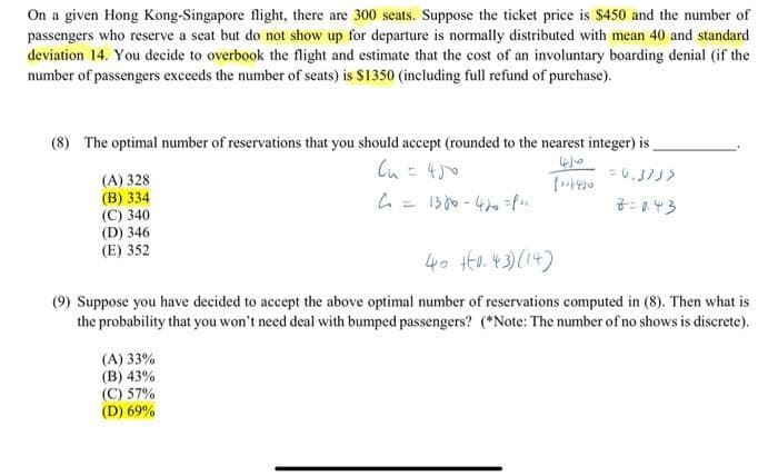 On a given Hong Kong-Singapore flight, there are 300 seats. Suppose the ticket price is $450 and the number of
passengers who reserve a seat but do not show up for departure is normally distributed with mean 40 and standard
deviation 14. You decide to overbook the flight and estimate that the cost of an involuntary boarding denial (if the
number of passengers exceeds the number of seats) is $1350 (including full refund of purchase).
(8) The optimal number of reservations that you should accept (rounded to the nearest integer) is
Cu =
(A) 328
(В) 334
(C) 340
(D) 346
(E) 352
7: 0.43
40 Ho.43)(14)
(9) Suppose you have decided to accept the above optimal number of reservations computed in (8). Then what is
the probability that you won't need deal with bumped passengers? (*Note: The number of no shows is discrete).
(A) 33%
(B) 43%
(C) 57%
(D) 69%
