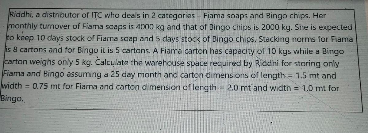 Riddhi, a distributor of ITC who deals in 2 categories – Fiama soaps and Bingo chips. Her
monthly turnover of Fiama soaps is 4000 kg and that of Bingo chips is 2000 kg. She is expected
to keep 10 days stock of Fiama soap and 5 days stock of Bingo chips. Stacking norms for Fiama
is 8 cartons and for Bingo it is 5 cartons. A Fiama carton has capacity of 10 kgs while a Bingo
carton weighs only 5 kg. Čalculate the warehouse space required by Riddhi for storing only
Fiama and Bingo assuming a 25 day month and carton dimensions of length = 1.5 mt and
width = 0.75 mt for Fiama and carton dimension of length = 2.0 mt and width = 1.0 mt for
%3D
Bingo.
