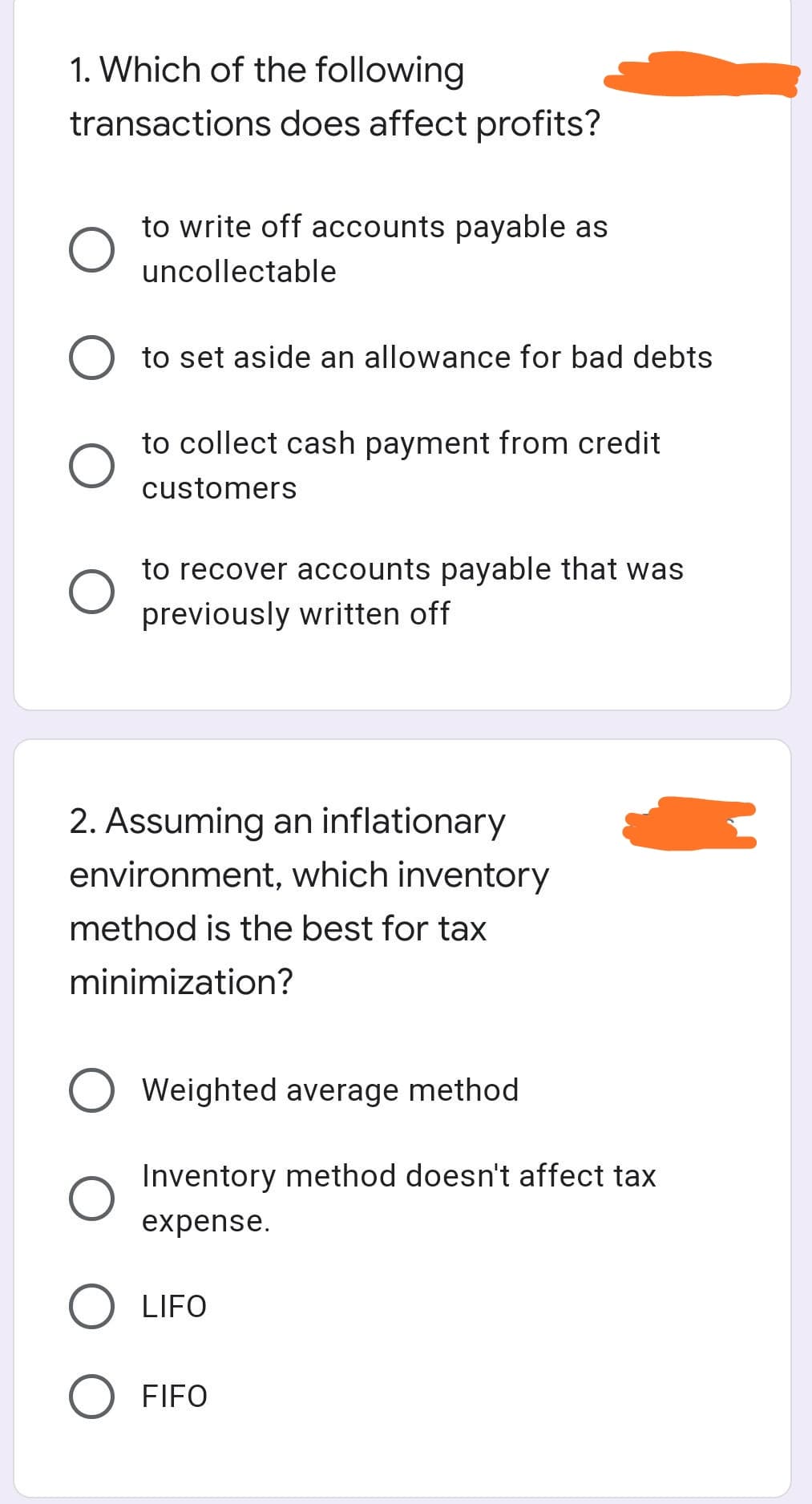 1. Which of the following
transactions does affect profits?
to write off accounts payable as
uncollectable
to set aside an allowance for bad debts
to collect cash payment from credit
customers
to recover accounts payable that was
previously written off
2. Assuming an inflationary
environment, which inventory
method is the best for tax
minimization?
Weighted average method
Inventory method doesn't affect tax
expense.
LIFO
FIFO
