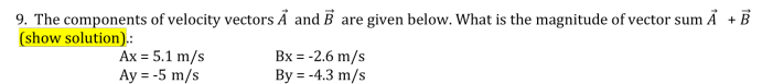 9. The components of velocity vectors Å and B are given below. What is the magnitude of vector sum Å + B
(show solution).:
Ax = 5.1 m/s
Ay = -5 m/s
Bx = -2.6 m/s
By = -4.3 m/s
