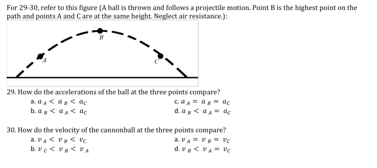 For 29-30, refer to this figure (A ball is thrown and follows a projectile motion. Point B is the highest point on the
path and points A and C are at the same height. Neglect air resistance.):
29. How do the accelerations of the ball at the three points compare?
c. a A = a B = ac
d. a B < a a = ac
a. a a < a B < ac
b. aB < a A < ac
30. How do the velocity of the cannonball at the three points compare?
a. vA < v B < vc
b. v c < vB < VA
a. VA = v B = vc
d. v B < vA = vc
%3D
