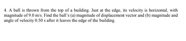 4. A ball is thrown from the top of a building. Just at the edge, its velocity is horizontal, with
magnitude of 9.0 m/s. Find the ball's (a) magnitude of displacement vector and (b) magnitude and
angle of velocity 0.50 s after it leaves the edge of the building.
