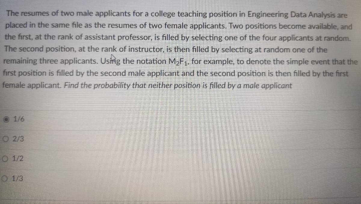 The resumes of two male applicants for a college teaching position in Engineering Data Analysis are
placed in the same file as the resumes of two female applicants. Two positions become available, and
the first, at the rank of assistant professor, is filled by selecting one of the four applicants at random.
The second position, at the rank of instructor, is then filled by selecting at random one of the
remaining three applicants. Ushig the notation M,F for example, to denote the simple event that the
first position is filled by the second male applicant and the second position is then filled by the first
female applicant. Find the probability that neither position is filled by a male applicant
O 1/6
2/3
O 1/2
1/3

