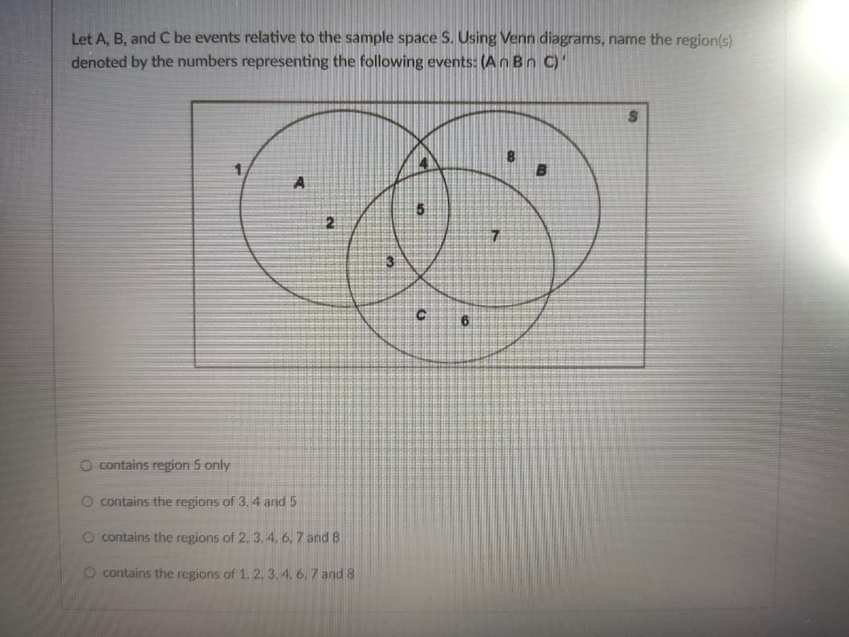 Let A, B, and C be events relative to the sample space S. Using Venn diagrams, name the region(s)
denoted by the numbers representing the following events: (An Bn C)'
1.
O contains region 5 only
O contains the regions of 3, 4 and 5
O contains the regions of 2. 3, 4. 6, 7 and 8
O contains the regions of 1, 2, 3, 4, 6, 7 and 8
