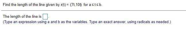 Find the length of the line given by r(t) = (7t,10t) for astsb.
The length of the line is
(Type an expression using a and b as the variables. Type an exact answer, using radicals as needed.)
