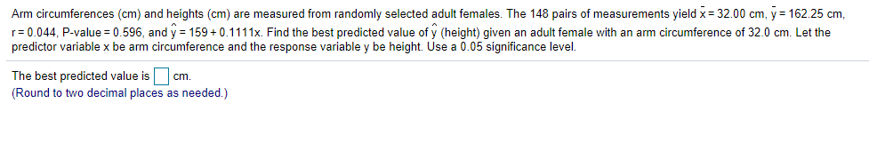Arm circumferences (cm) and heights (cm) are measured from randomly selected adult females. The 148 pairs of measurements yield x= 32.00 cm, y = 162.25 cm,
r= 0.044, P-value = 0.596, and y = 159 +0.1111x. Find the best predicted value of y (height) given an adult female with an arm circumference of 32.0 cm. Let the
predictor variable x be arm circumference and the response variable y be height. Use a 0.05 significance level.
The best predicted value is cm.
(Round to two decimal places as needed.)
