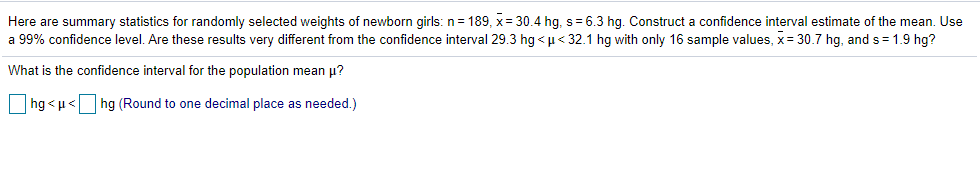 Here are summary statistics for randomly selected weights of newborn girls: n= 189, x= 30.4 hg, s= 6.3 hg. Construct a confidence interval estimate of the mean. Use
a 99% confidence level. Are these results very different from the confidence interval 29.3 hg < µ< 32.1 hg with only 16 sample values, x= 30.7 hg, and s = 1.9 hg?
What is the confidence interval for the population mean p?
hg <u<
hg (Round to one decimal place as needed.)
