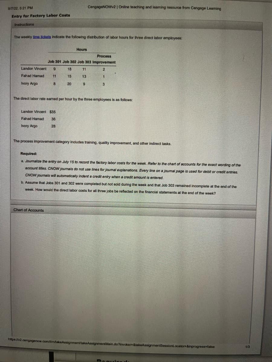 9/7/22, 5:21 PM
Entry for Factory Labor Costs
Instructions
The weekly time tickets indicate the following distribution of labor hours for three direct labor employees:
Landon Vincent 9
Fahad Hamad
11
Ivory Argo
Process
Job 301 Job 302 Job 303 Improvement
18
11
2
13
1
9
8
Landon Vincent $35
Fahad Hamad 36
Ivory Argo
28
15
CengageNOWv2 | Online teaching and leaming resource from Cengage Leaming
Hours
20
Chart of Accounts
The direct labor rate earned per hour by the three employees is as follows:
3
The process improvement category includes training, quality improvement, and other indirect tasks.
Required:
a. Journalize the entry on July 15 to record the factory labor costs for the week. Refer to the chart of accounts for the exact wording of the
account titles. CNOW journals do not use lines for joumal explanations. Every line on a joumal page is used for debit or credit entries.
CNOW journals will automatically indent a credit entry when a credit amount is entered.
b. Assume that Jobs 301 and 302 were completed but not sold during the week and that Job 303 remained incomplete at the end of the
week. How would the direct labor costs for all three jobs be reflected on the financial statements at the end of the week?
https://v2.cengagenow.com/ilm/takeAssignment/takeAssignmentMain.do?invoker &takeAssignmentSessionLocator &inprogress=false
Require du
1/3