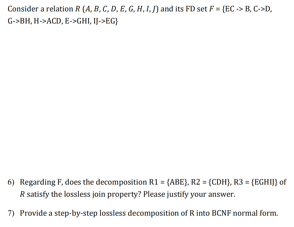 Consider a relation R (A, B, C, D, E, G, H, I, J) and its FD set F = {EC -> B, C->D,
%3D
G->BH, H->ACD, E->GHI, IJ->EG}
6) Regarding F, does the decomposition R1 = {ABE}, R2 = {CDH}, R3 = {EGHIJ} of
%3D
R satisfy the lossless join property? Please justify your answer.
7) Provide a step-by-step lossless decomposition of R into BCNF normal form.
