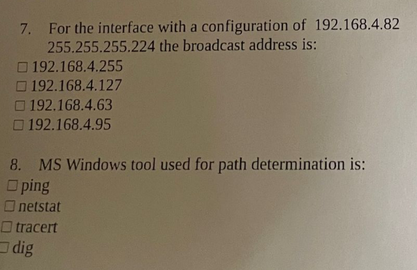 7. For the interface with a configuration of 192.168.4.82
255.255.255.224 the broadcast address is:
O 192.168.4.255
O 192.168.4.127
O 192.168.4.63
192.168.4.95
8. MS Windows tool used for path determination is:
O ping
Onetstat
O tracert
dig
