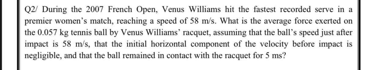 Q2/ During the 2007 French Open, Venus Williams hit the fastest recorded serve in a
premier women's match, reaching a speed of 58 m/s. What is the average force exerted on
the 0.057 kg tennis ball by Venus Williams' racquet, assuming that the ball's speed just after
impact is 58 m/s, that the initial horizontal component of the velocity before impact is
negligible, and that the ball remained in contact with the racquet for 5 ms?
