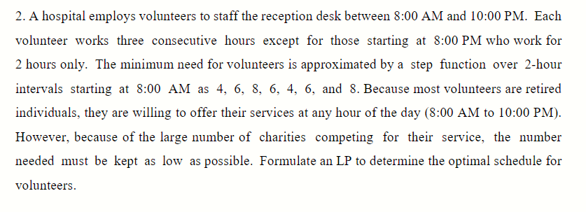 2. A hospital employs volunteers to staff the reception desk between 8:00 AM and 10:00 PM. Each
volunteer works three consecutive hours except for those starting at 8:00 PM who work for
2 hours only. The minimum need for volunteers is approximated by a step function over 2-hour
intervals starting at 8:00 AM as 4, 6, 8, 6, 4, 6, and 8. Because most volunteers are retired
individuals, they are willing to offer their services at any hour of the day (8:00 AM to 10:00 PM).
However, because of the large number of charities competing for their service, the number
needed must be kept as low as possible. Formulate an LP to determine the optimal schedule for
volunteers.
