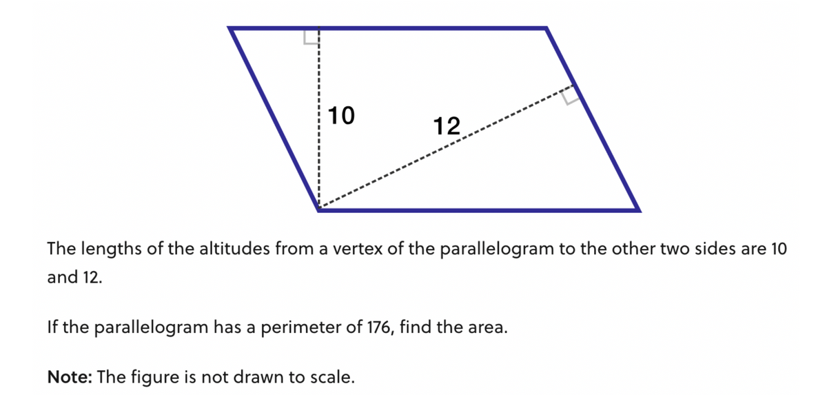 10
12
The lengths of the altitudes from a vertex of the parallelogram to the other two sides are 10
and 12.
If the parallelogram has a perimeter of 176, find the area.
Note: The figure is not drawn to scale.