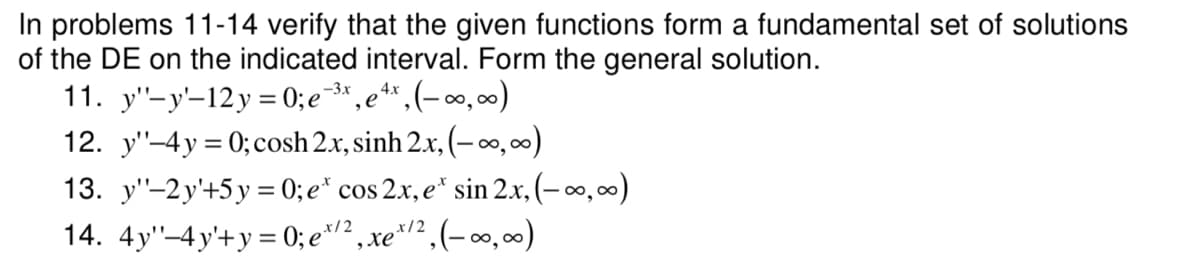 In problems 11-14 verify that the given functions form a fundamental set of solutions
of the DE on the indicated interval. Form the general solution.
11. y'-y'-12y = 0; e¯3* ,e**,(- o, 0)
12. y"-4y = 0; cosh 2.x, sinh 2x, (– ∞,00)
13. y"-2y'+5 y = 0; e* cos 2.x, e* sin 2.x, (– ∞,00)
14. 4y"-4y'+y = 0; e*/² , xe*/² , (- ∞, )
-3x
4х
