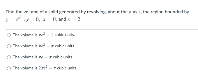 Find the volume of a solid generated by revolving, about the y-axis, the region bounded by
y = e , y = 0, x = 0, and x = 2.
The volume is re? – 1 cubic units.
O The volume is ne²
- A cubic units.
O The volume is ne
- n cubic units.
O The volume is 2re?
- I cubic units.
