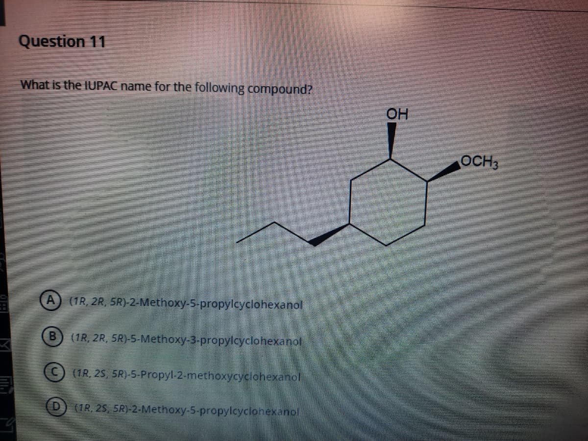 Question 11
What is the IUPAC name for the following compound?
OH
OCH,
(IR, 2R, SR)-2-Methoxy-5-propylcydlohexanol
(1R, 2R, 5R)-5-Methoxy-3-propylcyclohexanol
(IR, 25, 5R)-5-Propyl-2-methoxycycohexanol
(1R, 25, 5R)-2-Methoxy-5-propylcyclonexanol
