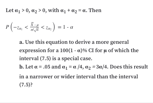 Let a1 > 0, a2 > 0, with a1 + a2 = a. Then
X-
al yn
= 1 - a
Zaz
a. Use this equation to derive a more general
expression for a 100(1 - a)% CI for ̟u of which the
interval (7.5) is a special case.
b. Let a = .05 and a1 = a /4, a2 =3a/4. Does this result
in a narrower or wider interval than the interval
(7.5)?
