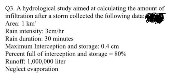 Q3. A hydrological study aimed at calculating the amount of
infiltration after a storm collected the following data:(
Area: 1 km
Rain intensity: 3cm/hr
Rain duration: 30 minutes
Maximum Interception and storage: 0.4 cm
Percent full of interception and storage 80%
Runoff: 1,000,000 liter
Neglect evaporation
