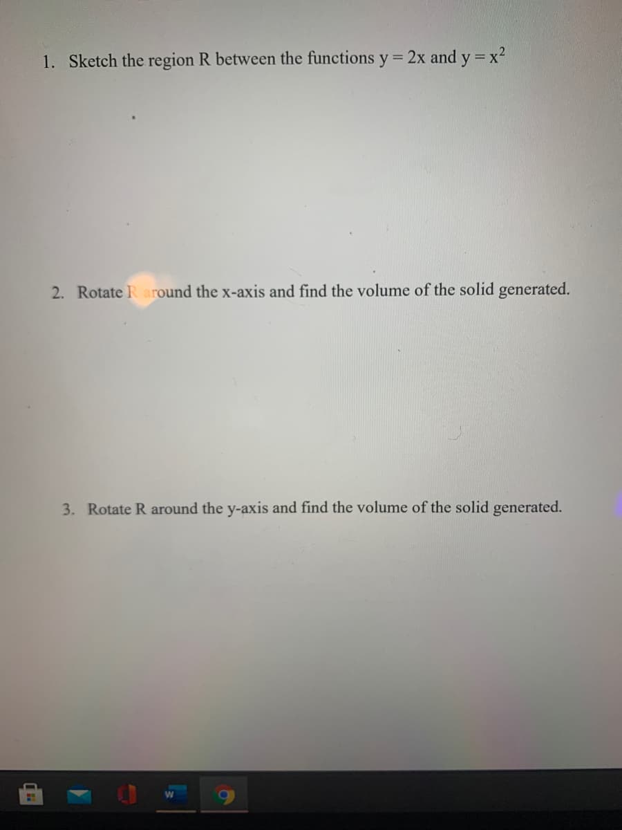 1. Sketch the region R between the functions y% =
2x and y = x2
2. Rotate R around the x-axis and find the volume of the solid generated.
3. Rotate R around the y-axis and find the volume of the solid generated.
