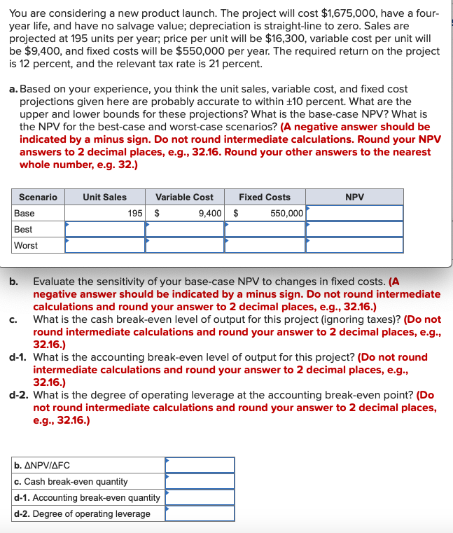You are considering a new product launch. The project will cost $1,675,000, have a four-
year life, and have no salvage value; depreciation is straight-line to zero. Sales are
projected at 195 units per year; price per unit will be $16,300, variable cost per unit will
be $9,400, and fixed costs will be $550,000 per year. The required return on the project
is 12 percent, and the relevant tax rate is 21 percent.
a. Based on your experience, you think the unit sales, variable cost, and fixed cost
projections given here are probably accurate to within ±10 percent. What are the
upper and lower bounds for these projections? What is the base-case NPV? What is
the NPV for the best-case and worst-case scenarios? (A negative answer should be
indicated by a minus sign. Do not round intermediate calculations. Round your NPV
answers to 2 decimal places, e.g., 32.16. Round your other answers to the nearest
whole number, e.g. 32.)
Scenario
Unit Sales
Variable Cost
Fixed Costs
NPV
Base
195 $
9,400 $
550,000
Best
Worst
b. Evaluate the sensitivity of your base-case NPV to changes in fixed costs. (A
negative answer should be indicated by a minus sign. Do not round intermediate
calculations and round your answer to 2 decimal places, e.g., 32.16.)
What is the cash break-even level of output for this project (ignoring taxes)? (Do not
round intermediate calculations and round your answer to 2 decimal places, e.g.,
32.16.)
d-1. What is the accounting break-even level of output for this project? (Do not round
intermediate calculations and round your answer to 2 decimal places, e.g.,
32.16.)
d-2. What is the degree of operating leverage at the accounting break-even point? (Do
not round intermediate calculations and round your answer to 2 decimal places,
e.g., 32.16.)
C.
| b. ΔΝPV/ΔFC
c. Cash break-even quantity
d-1. Accounting break-even quantity
d-2. Degree of operating leverage
