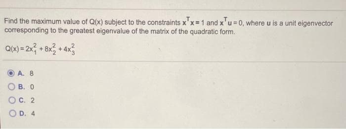 Find the maximum value of Q(x) subject to the constraints x'x 1 and x'u = 0, where u is a unit eigenvector
corresponding to the greatest eigenvalue of the matrix of the quadratic form.
Q(x) = 2x + 8x, +4x3
А. 8
О в. о
Ос. 2
O D. 4
