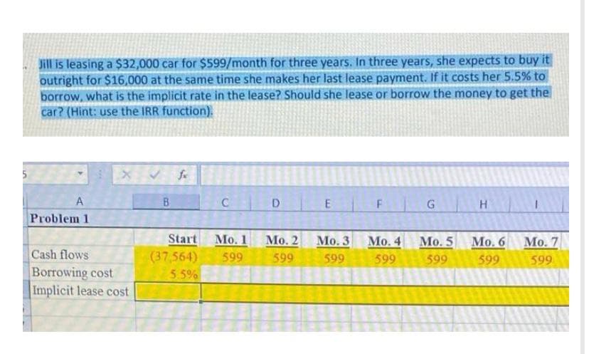 Jill is leasing a $32,000 car for $599/month for three years. In three years, she expects to buy it
outright for $16,000 at the same time she makes her last lease payment. If it costs her 5.5% to
borrow, what is the implicit rate in the lease? Should she lease or borrow the money to get the
car? (Hint: use the IRR function).
B.
C D
F
G
Problem 1
Start
Mo. 1
Мо. 2
Мо. 3
Мо. 4
Mo. 5
Мо. 6 Мо. 7
Cash flows
(37,564)
599
599
599
599
599
599
599
Borrowing cost
Implicit lease cost
5.5%
