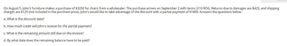 On August 5, John's furniture makes a purchase of $3200 for chairs from a wholesaler. The purchase arrives on September 2 with terms 2/10 ROG. Returns due to damages are $425, and shipping
charges are $125 (not included in the purchase price). John's would like to take advantage of the discount with a partial payment of $1800. Answers the questions below.
a. What is the discount date?
b. How much credit will John's receive for the partial payment?
c. What is the remaining amount still due on the invoice?
d. By what date does the remaining balance have to be paid?
