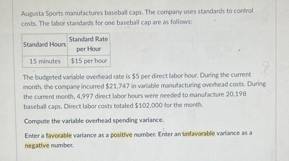 Augusta Sports manufactures baseball caps. The company uses standards to control
costs. The labor standards for one baseball cap are as follows:
Standard Hours
15 minutes
Standard Rate
per Hour
$15 per hour
The budgeted variable overhead rate is $5 per direct labor hour. During the current
month, the company incurred $21,747 in variable manufacturing overhead costs. During
the current month, 4,997 direct labor hours were needed to manufacture 20,198
baseball caps. Direct labor costs totaled $102,000 for the month.
Compute the variable overhead spending variance.
Enter a favorable variance as a positive number. Enter an unfavorable variance as a
negative number.
