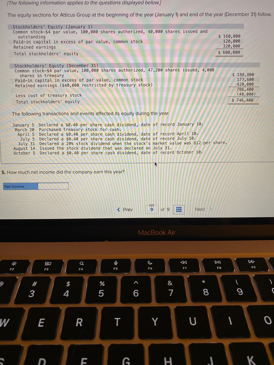 [The following information applies to the questions displayed below.]
The equity sections for Atticus Group at the beginning of the year (January 1) and end of the year (December 31) follow.
Stockholders' Equity (January 1)
Common stock-$4 par value, 100,000 shares authorized, 40,000 shares issued and
outstanding
Paid-in capital in excess of par value, common stock
Retained earnings
$ 160,000
120,000
320,000
Total stockholders' equity
$ 600,000
Stockholders' Equity (December 31)
Common stock-$4 par value, 100,000 shares authorized, 47,200 shares issued, 4,000
shares in treasury
Paid-in capital in excess of par value, common stock
Retained earnings ($40,000 restricted by treasury stock)
$ 188,800
177,600
420,000
786,400
(40,000)
$ 746,400
Less cost of treasury stock
Total stockholders' equity
The following transactions and events affected its equity during the year.
January 5
March 20 Purchased treasury stock for cash.
April 5 Declared a $0.40 per share cash dividend, date of record April 10.
July 5 Declared a $0.40 per share cash dividend, date of record July 10.
July 31 Declared a 20% stock dividend when the stock's market value was $12 per share.
August 14 Issued the stock dividend that was declared on July 31.
October 5
Declared a $0.40 per share cash dividend, date of record January 10.
Declared a $0.40 per share cash dividend, date of record October 10.
5. How much net income did the company earn this year?
Net income
< Prev
9
of 9
Next
MacBook Air
80
DII
F5
F6
F7
F8
F9
F2
F3
F4
*
#
$
%
3
4
6
7
W
E
R
T
Y
U
D E G
H
K
この
* 00
