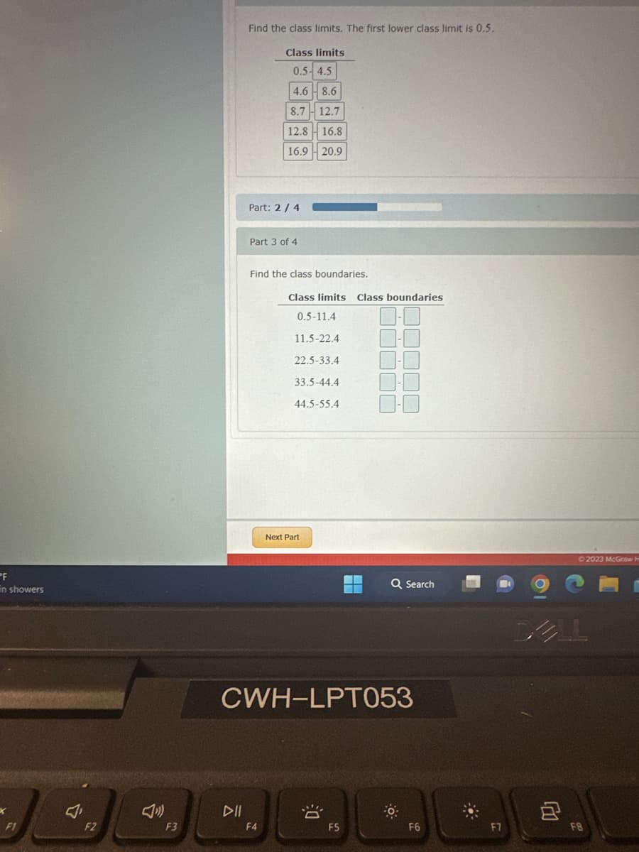 PF
in showers
X
F1
F2
F3
Find the class limits. The first lower class limit is 0.5.
Class limits
0.5-4.5
DII
4.6 8.6
8.7 12.7
12.8
16.8
16.9
20.9
Part: 2/4
Part 3 of 4
Find the class boundaries.
F4
Class limits Class boundaries
0.5-11.4
11.5-22.4
22.5-33.4
33.5-44.4
44.5-55.4
Next Part
CWH-LPT053
8
Q Search
F5
F6
:
© 2023 McGraw H
F8