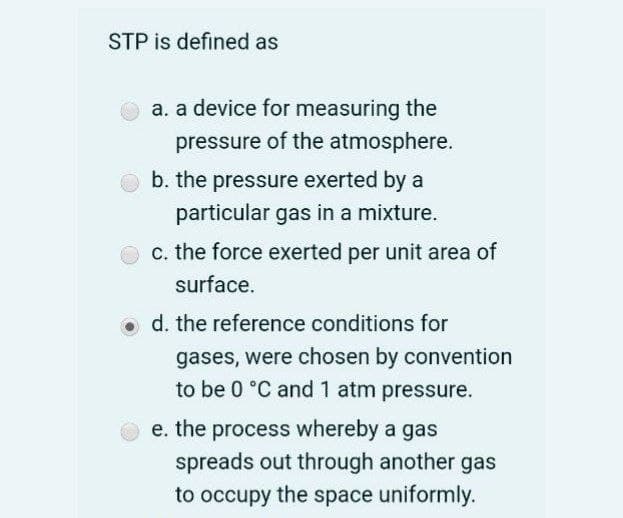 STP is defined as
a. a device for measuring the
pressure of the atmosphere.
b. the pressure exerted by a
particular gas in a mixture.
c. the force exerted per unit area of
surface.
o d. the reference conditions for
gases, were chosen by convention
to be 0 °C and 1 atm pressure.
e. the process whereby a gas
spreads out through another gas
to occupy the space uniformly.
