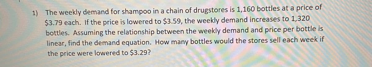 1) The weekly demand for shampoo in a chain of drugstores is 1,160 bottles at a price of
$3.79 each. If the price is lowered to $3.59, the weekly demand increases to 1,320
bottles. Assuming the relationship between the weekly demand and price per bottle is
linear, find the demand equation. How many bottles would the stores sell each week if
the price were lowered to $3.29?
