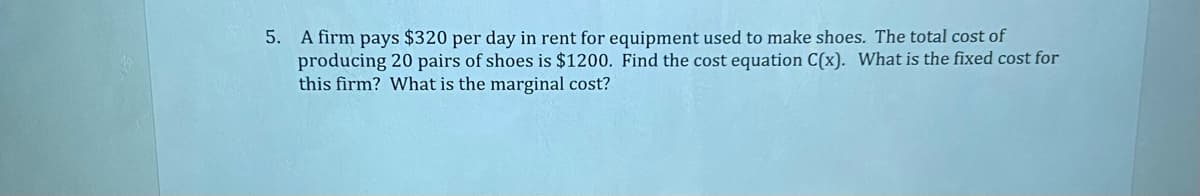 5. A firm pays $320 per day in rent for equipment used to make shoes. The total cost of
producing 20 pairs of shoes is $1200. Find the cost equation C(x). What is the fixed cost for
this firm? What is the marginal cost?
