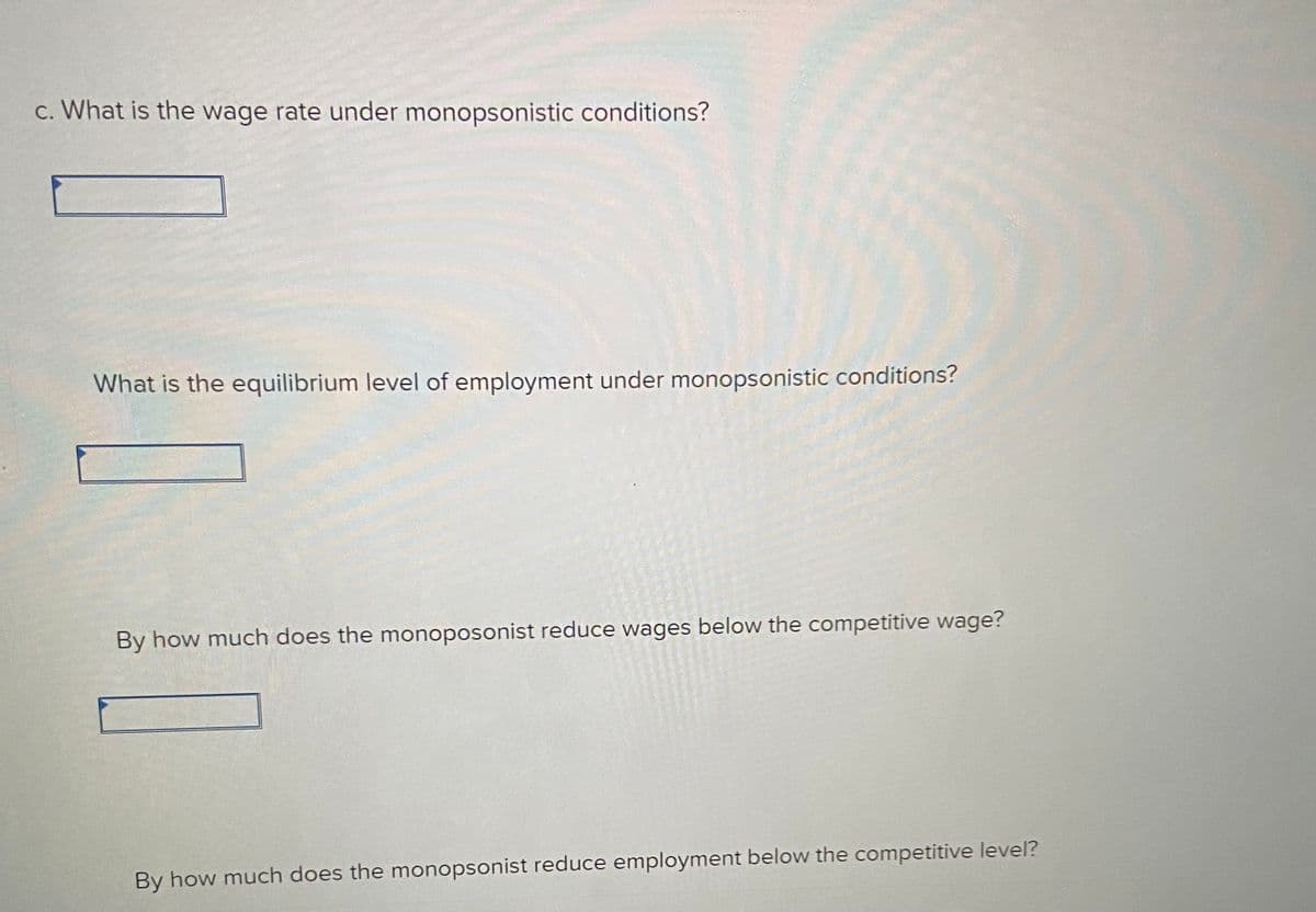 c. What is the wage rate under monopsonistic conditions?
What is the equilibrium level of employment under monopsonistic conditions?
By how much does the monoposonist reduce wages below the competitive wage?
By how much does the monopsonist reduce employment below the competitive level?
