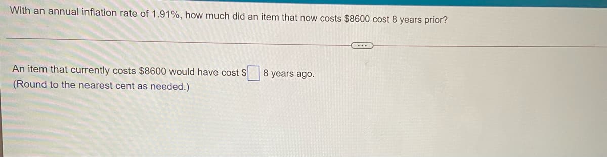 With an annual inflation rate of 1.91%, how much did an item that now costs $8600 cost 8 years prior?
An item that currently costs $8600 would have cost $
8 years ago.
(Round to the nearest cent as needed.)
