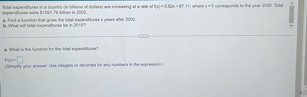 Total expenditures in a country (in billions of dollars) are increasing at a rate of f(x) = 9.82x + 87.11, where x = 0 corresponds to the year 2000. Total
expenditures were $1591.76 billion in 2002.
a. Find a function that gives the total expenditures x years after 2000.
b. What will total expenditures be in 2015?
a. What is the function for the total expenditures?
F(x) =D
(Simplify your answer. Use integers or decimals for any numbers in the expression.)
