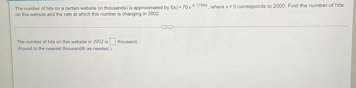 The number of hits on a certain website (in thousands) is approximated by f(x) = 70 e 0.1769x where x = 0 corresponds to 2000. Find the number of hits
on this website and the rate at which this number is changing in 2002.
The number of hits on this website in 2002 is
thousand.
(Round to the nearest thousandth as needed.)
