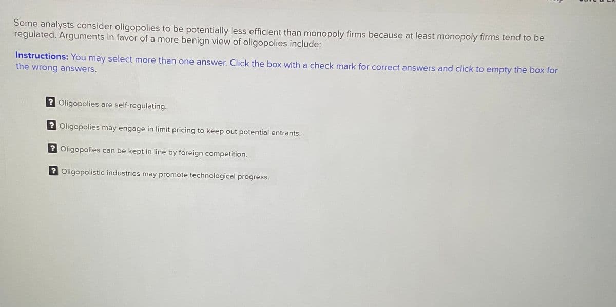 Some analysts consider oligopolies to be potentially less efficient than monopoly firms because at least monopoly firms tend to be
regulated. Arguments in favor of a more benign view of oligopolies include:
Instructions: You may select more than one answer. Click the box with a check mark for correct answers and click to empty the box for
the wrong answers.
? Oligopolies are self-regulating.
2 Oligopolies may engage in limit pricing to keep out potential entrants.
? Oligopolies can be kept in line by foreign competition.
? Oligopolistic industries may promote technological progress.
