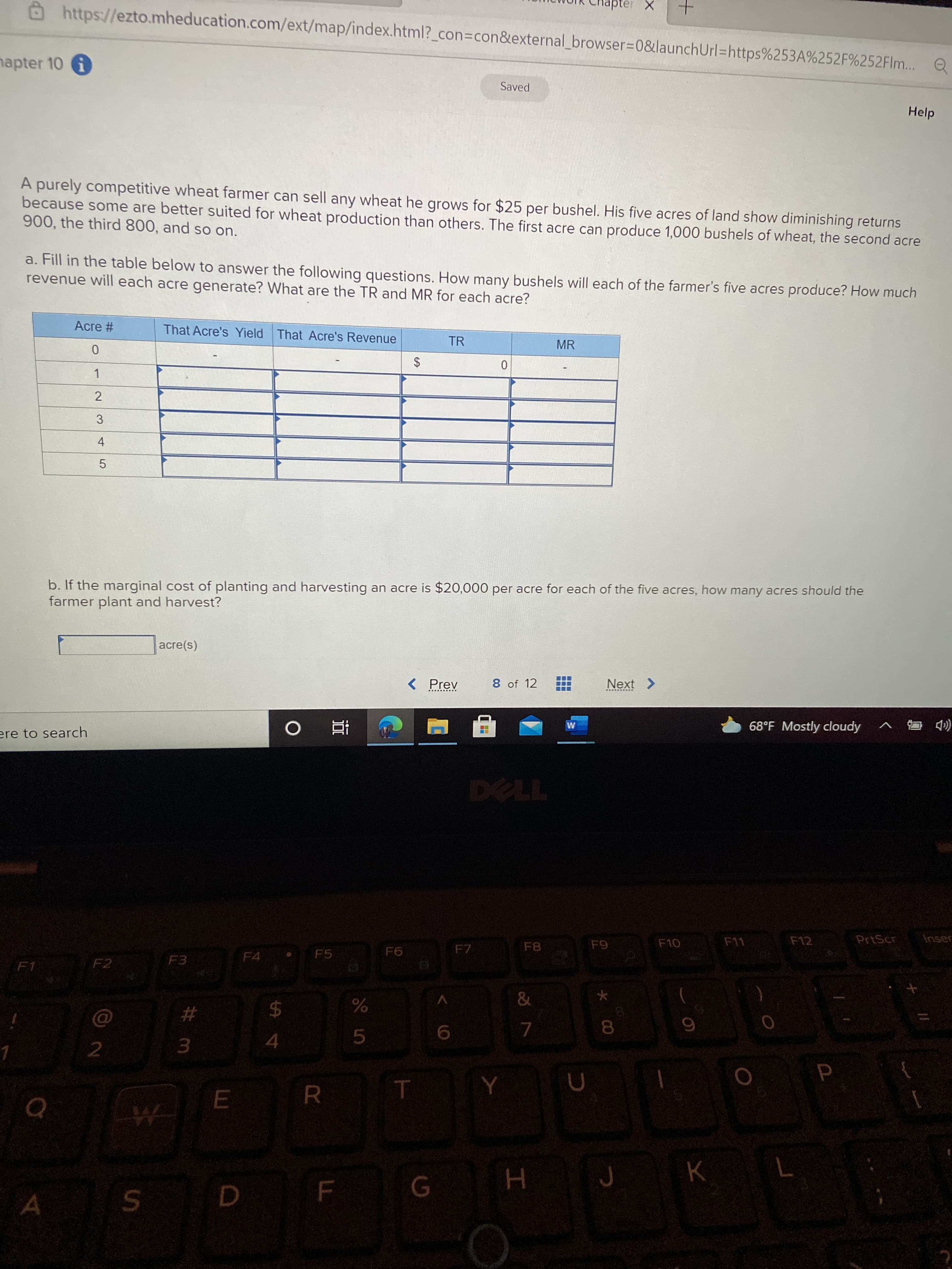 L
LEGO
E
5
https://ezto.mheducation.com/ext/map/index.html?_con3Dcon&external_browser3D0&launchUrl=https%253A%252F%252Flm... Q
hapter 10 i
Saved
Help
A purely competitive wheat farmer can sell any wheat he grows for $25 per bushel. His five acres of land show diminishing returns
because some are better suited for wheat production than others. The first acre can produce 1,000 bushels of wheat, the second acre
900, the third 800, and so on.
a. Fill in the table below to answer the following questions. How many bushels will each of the farmer's five acres produce? How much
revenue will each acre generate? What are the TR and MR for each acre?
Acre #
That Acre's Yield That Acre's Revenue
TR
MR
2$
1.
2
3
b. If the marginal cost of planting and harvesting an acre is $20,000 per acre for each of the five acres, how many acres should the
farmer plant and harvest?
(s)əe
< Prev
8 of 12
Next >
68°F Mostly cloudy
(D 马v
ere to search
直 0
F12
PrtScr
Inser
F10
F7
F4
F5
F3
F1
F2
&
$4
8.
4.
5.
3.
R.
K
