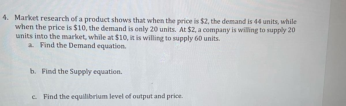 4. Market research of a product shows that when the price is $2, the demand is 44 units, while
when the price is $10, the demand is only 20 units. At $2, a company is willing to supply 20
units into the market, while at $10, it is willing to supply 60 units.
a. Find the Demand equation.
b. Find the Supply equation.
Find the equilibrium level of output and price.
С.
