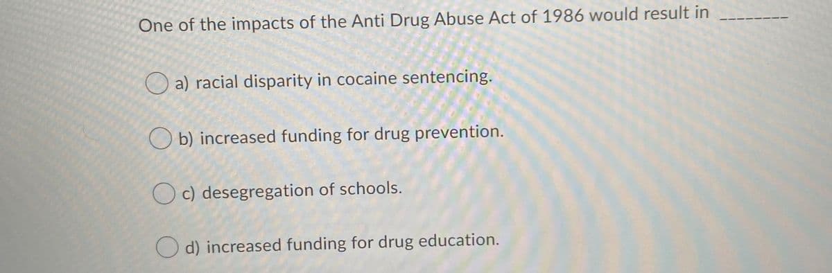 One of the impacts of the Anti Drug Abuse Act of 1986 would result in
O a) racial disparity in cocaine sentencing.
O b) increased funding for drug prevention.
O c) desegregation of schools.
O d) increased funding for drug education.
