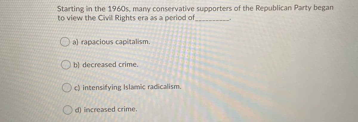 Starting in the 1960s, many conservative supporters of the Republican Party began
to view the Civil Rights era as a period of_
O a) rapacious capitalism.
O b) decreased crime.
O c) intensifying Islamic radicalism.
O d) increased crime.
