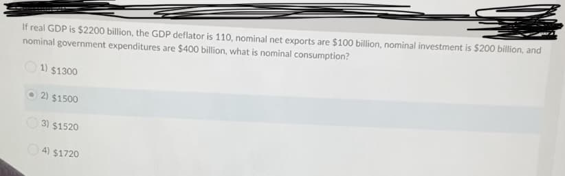 If real GDP is $2200 billion, the GDP deflator is 110, nominal net exports are $100 billion, nominal investment is $200 billion, and
nominal government expenditures are $400 billion, what is nominal consumption?
1) $1300
2) $1500
3) $1520
O 4) $1720
