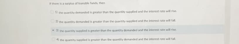 If there is a surplus of loanable funds, then
1) the quantity demanded is greater than the quantity supplied and the interest rate will rise.
2) the quantity demanded is greater than the quantity supplied and the interest rate will fal.
O 3) the quantity supplied is greater than the quantity demanded and the interest rate will rise.
4) the quantity supplied is greater than the quantity demanded and the interest rate will fall.
