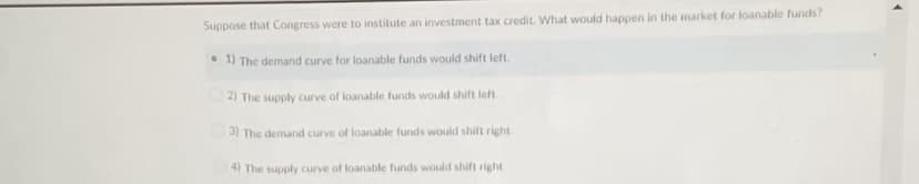 Suppose that Congress were to institute an investment tax credit. What would happen in the market for loanable funds?
• 1) The demand curve for loanable funds would shift left.
2) The supply curve of loanable funds would shift ieft.
3) The demand curve of loanable funds wouid shift right
4) The supply curve of loanable funds would shift right
