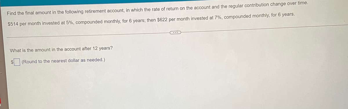 Find the final amount in the following retirement account, in which the rate of return on the account and the regular contribution change over time.
$514 per month invested at 5%, compounded monthly, for 6 years; then $622 per month invested at 7%, compounded monthly, for 6 years.
What is the amount in the account after 12 years?
$ (Round to the nearest dollar as needed.)
