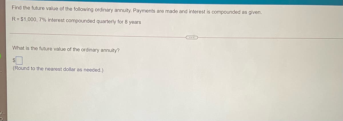 Find the future value of the following ordinary annuity. Payments are made and interest is compounded as given.
R= $1,000, 7% interest compounded quarterly for 8 years
What is the future value of the ordinary annuity?
(Round to the nearest dollar as needed.)
V.
