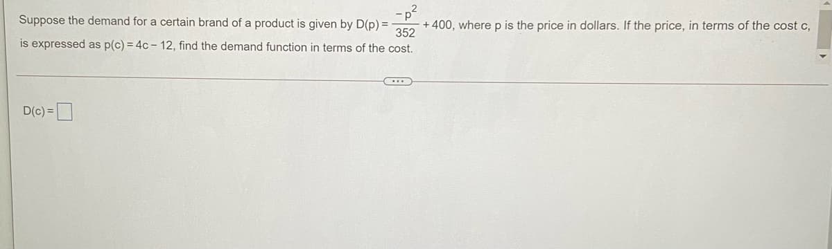 Suppose the demand for a certain brand of a product is given by D(p) =
352
is expressed as p(c) = 4c - 12, find the demand function in terms of the cost.
+ 400, where p is the price in dollars. If the price, in terms of the cost c,
D(c) =
