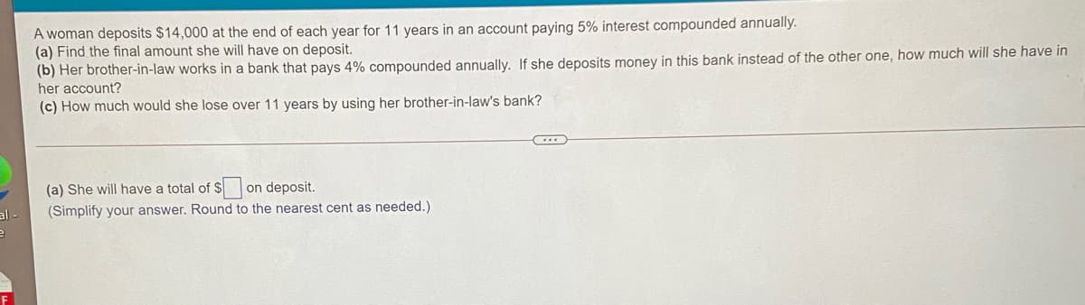 A woman deposits $14,000 at the end of each year for 11 years in an account paying 5% interest compounded annually.
(a) Find the final amount she will have on deposit.
(b) Her brother-in-law works in a bank that pays 4% compounded annually. If she deposits money in this bank instead of the other one, how much will she have in
her account?
(c) How much would she lose over 11 years by using her brother-in-law's bank?
(a) She will have a total of $
on deposit.
(Simplify your answer. Round to the nearest cent as needed.)
