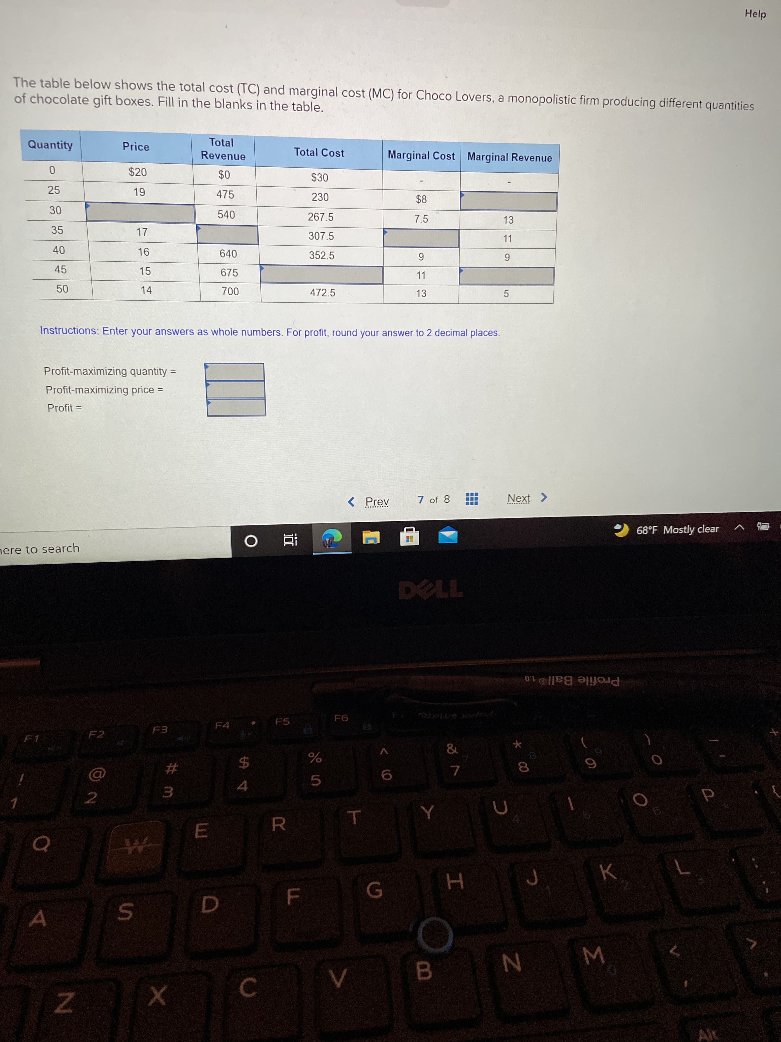 Σ
00
Help
The table below shows the total cost (TC) and marginal cost (MC) for Choco Lovers, a monopolistic firm producing different quantities
of chocolate gift boxes. Fill in the blanks in the table.
Total
Quantity
Price
Total Cost
Marginal Cost Marginal Revenue
Revenue
$20
$30
25
475
230
$8
540
267.5
7.5
13
35
17
307.5
11
40
45
640
352.5
6.
11
15
675
14
472.5
13
5.
Instructions: Enter your answers as whole numbers. For profit, round your answer to 2 decimal places.
Profit-maximizing quantity =
%3D
Profit-maximizing price =
%3D
Profit =
%3D
< Prev
7 of 8
Next >
2 68°F Mostly clear
nere to search
直 0
L
Profile Ball®1.0
F6
F5
F4
F2
F1
&
V
24
4
23
5.
3.
2.
T
R
B
C.
Alt
